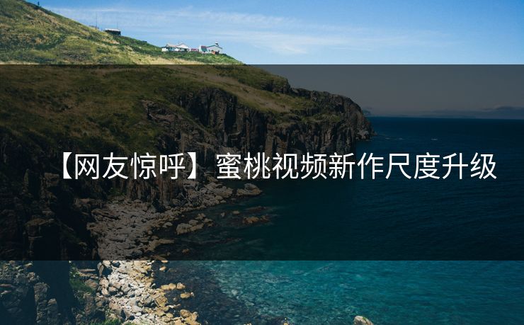 【网友惊呼】蜜桃视频新作尺度升级