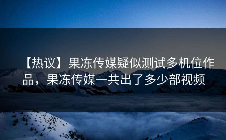 【热议】果冻传媒疑似测试多机位作品，果冻传媒一共出了多少部视频
