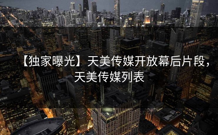 【独家曝光】天美传媒开放幕后片段，天美传媒列表