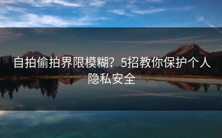 自拍偷拍界限模糊？5招教你保护个人隐私安全