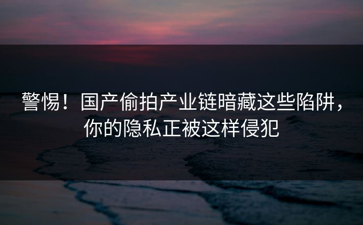 警惕！国产偷拍产业链暗藏这些陷阱，你的隐私正被这样侵犯