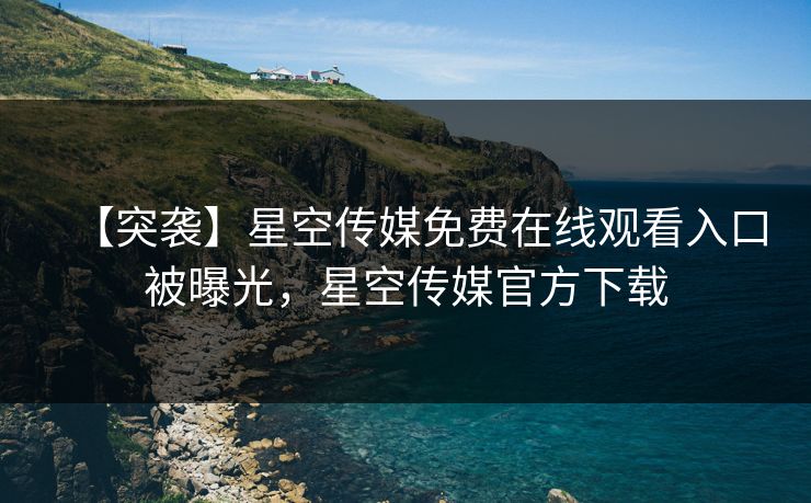 【突袭】星空传媒免费在线观看入口被曝光，星空传媒官方下载
