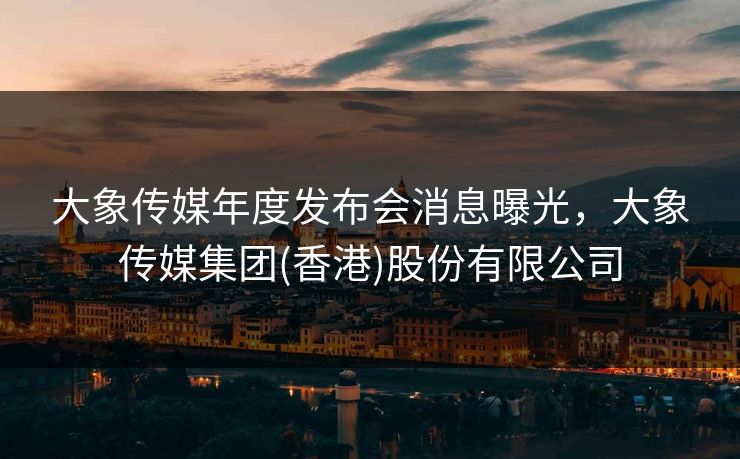 大象传媒年度发布会消息曝光，大象传媒集团(香港)股份有限公司