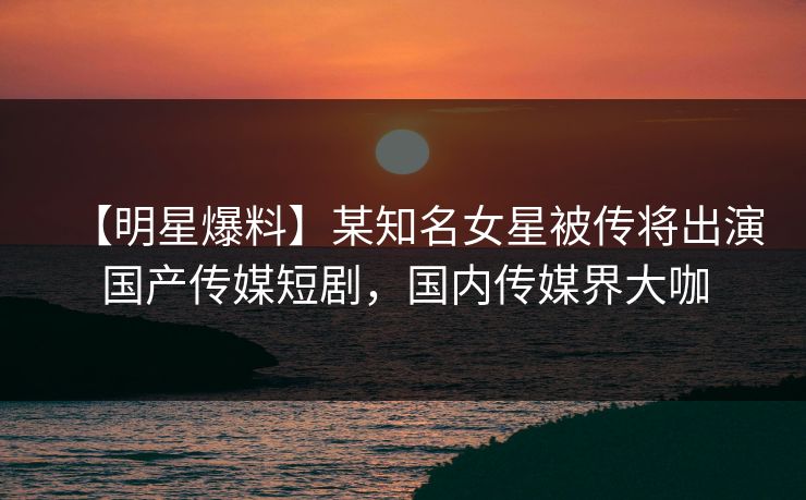 【明星爆料】某知名女星被传将出演国产传媒短剧，国内传媒界大咖