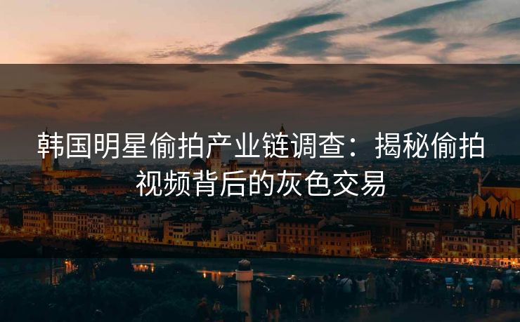 韩国明星偷拍产业链调查：揭秘偷拍视频背后的灰色交易