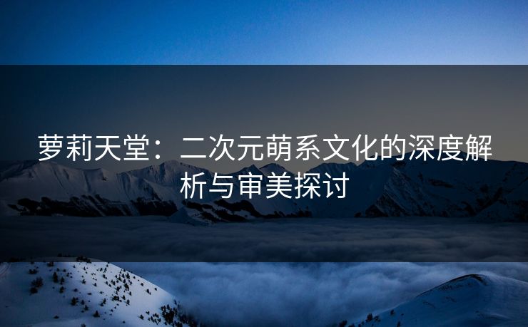 萝莉天堂：二次元萌系文化的深度解析与审美探讨