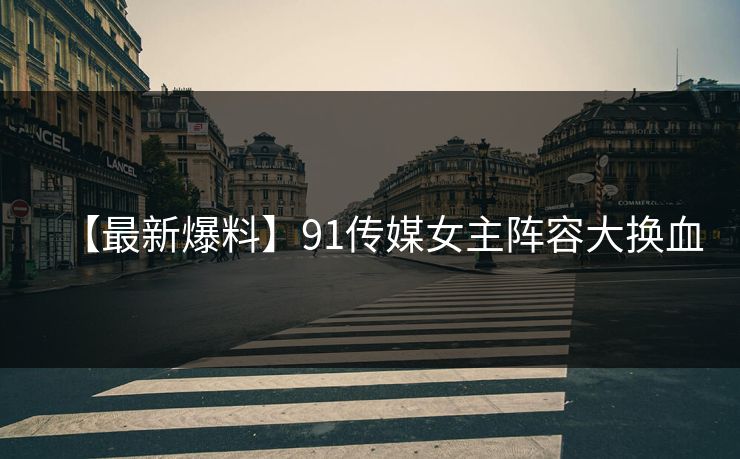 【最新爆料】91传媒女主阵容大换血