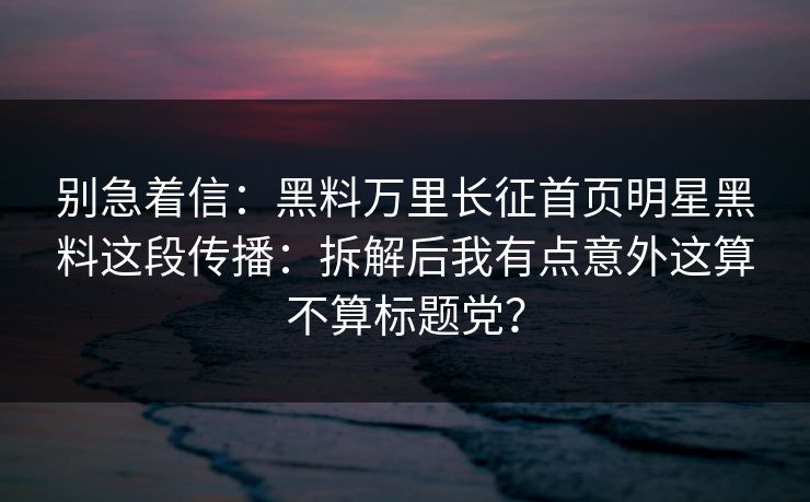 别急着信：黑料万里长征首页明星黑料这段传播：拆解后我有点意外这算不算标题党？