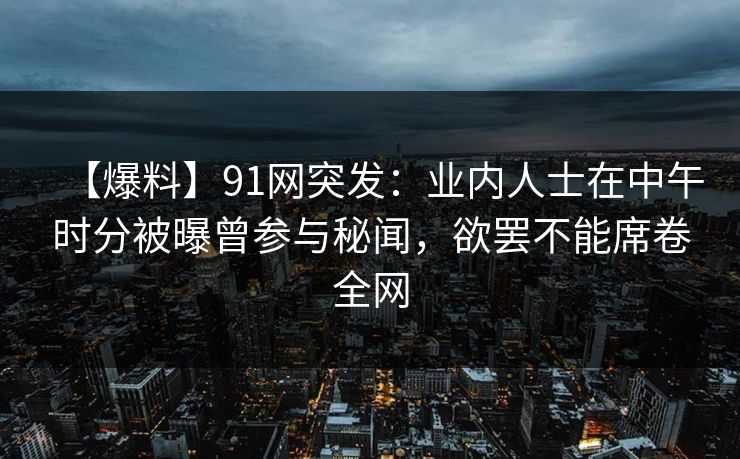 【爆料】91网突发：业内人士在中午时分被曝曾参与秘闻，欲罢不能席卷全网
