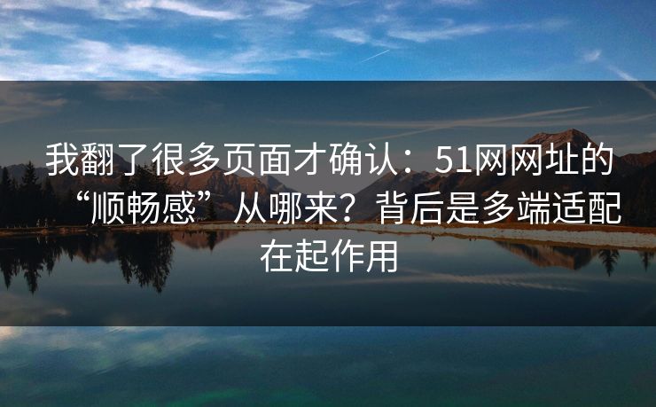 我翻了很多页面才确认：51网网址的“顺畅感”从哪来？背后是多端适配在起作用