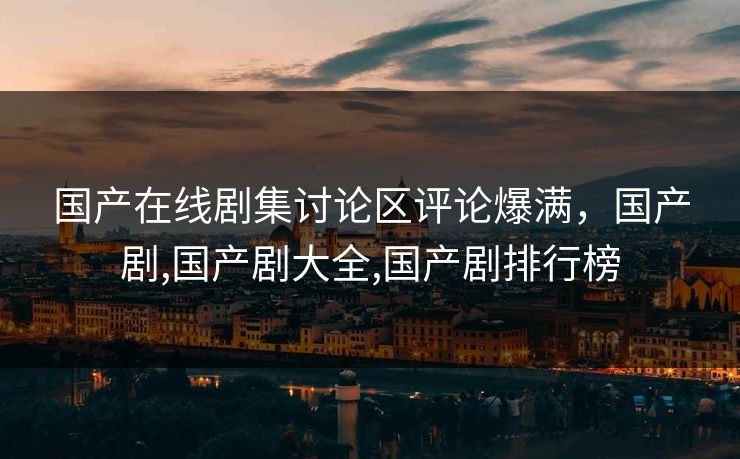 国产在线剧集讨论区评论爆满,国产剧,国产剧大全,国产剧排行榜 国产在线剧集讨论区评论爆满,国产剧,国产剧大全,国产剧排行榜
