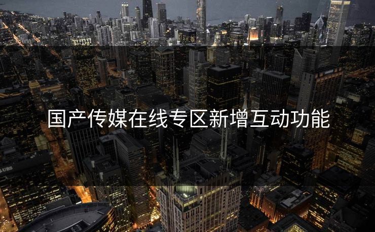 国产传媒在线专区新增互动功能 国产传媒在线专区新增互动功能